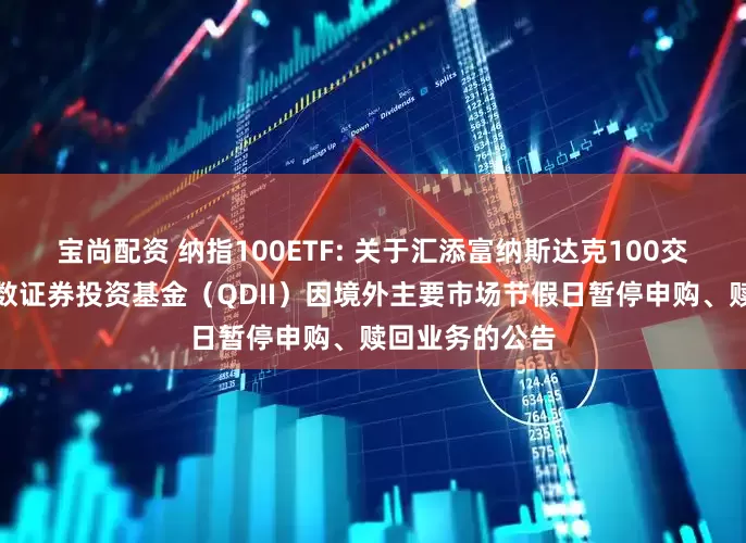 宝尚配资 纳指100ETF: 关于汇添富纳斯达克100交易型开放式指数证券投资基金（QDII）因境外主要市场节假日暂停申购、赎回业务的公告
