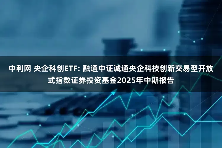 中利网 央企科创ETF: 融通中证诚通央企科技创新交易型开放式指数证券投资基金2025年中期报告