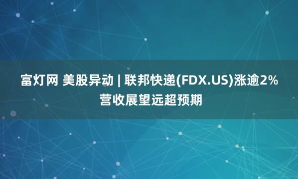富灯网 美股异动 | 联邦快递(FDX.US)涨逾2% 营收展望远超预期
