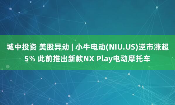 城中投资 美股异动 | 小牛电动(NIU.US)逆市涨超5% 此前推出新款NX Play电动摩托车