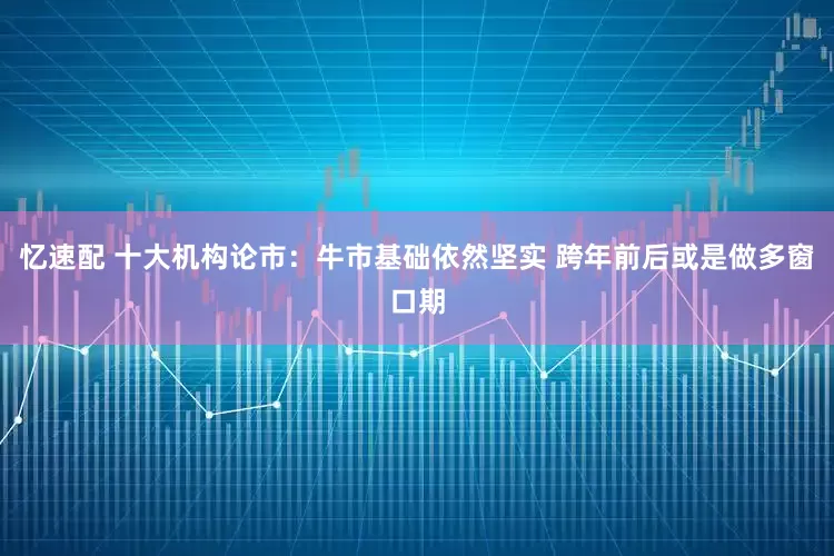 忆速配 十大机构论市：牛市基础依然坚实 跨年前后或是做多窗口期