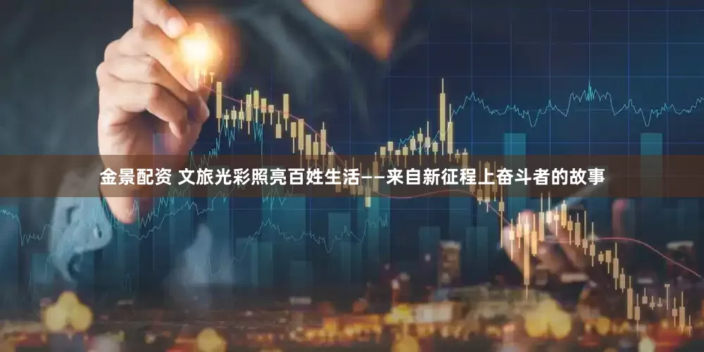金景配资 文旅光彩照亮百姓生活——来自新征程上奋斗者的故事